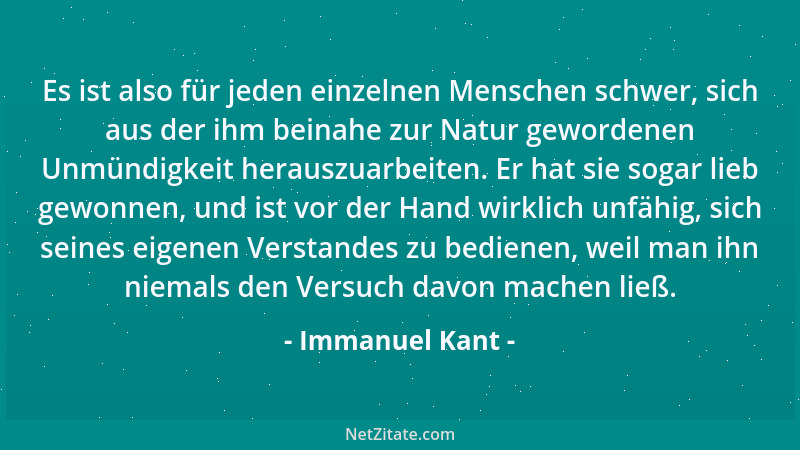 Immanuel Kant - Es ist also für jeden einzelnen Menschen schwer, sich aus der ihm beinahe zur Natur gewordenen Unmündigkeit...