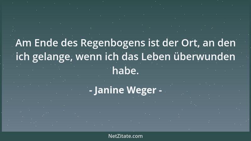 Janine Weger - Am Ende des Regenbogens ist der Ort, an den ich gelange, wenn ich das Leben überwunden habe....
