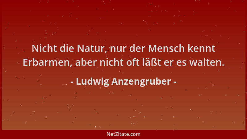 Ludwig Anzengruber - Nicht die Natur, nur der Mensch kennt Erbarmen, aber nicht oft läßt er es walten....