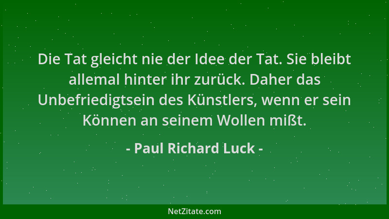 Paul Richard Luck - Die Tat gleicht nie der Idee der Tat. Sie bleibt allemal hinter ihr zurück. Daher das Unbefriedigtsein...