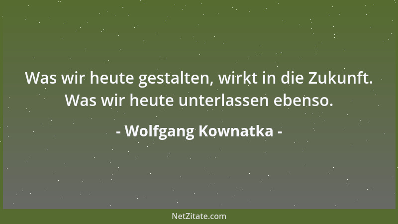 Wolfgang Kownatka - Was wir heute gestalten, wirkt in die Zukunft. Was wir heute unterlassen ebenso....