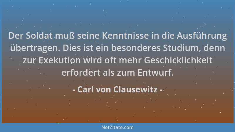 Carl von Clausewitz - Der Soldat muß seine Kenntnisse in die Ausführung übertragen. Dies ist ein besonderes Studium, denn z...