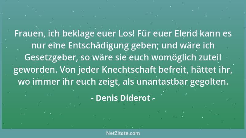 Denis Diderot - Frauen, ich beklage euer Los! Für euer Elend kann es nur eine Entschädigung geben; und wäre ich Gesetzgeber...