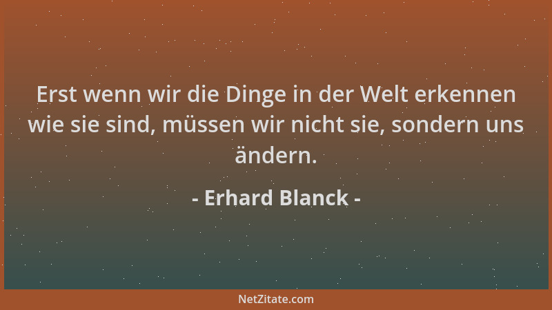 Erhard Blanck - Erst wenn wir die Dinge in der Welt erkennen wie sie sind, müssen wir nicht sie, sondern uns ändern....
