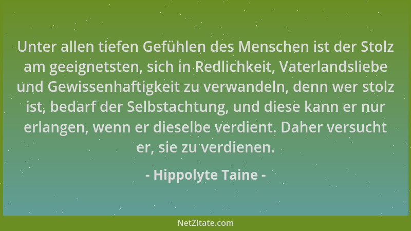 Hippolyte Taine - Unter allen tiefen Gefühlen des Menschen ist der Stolz am geeignetsten, sich in Redlichkeit, Vaterlandsli...