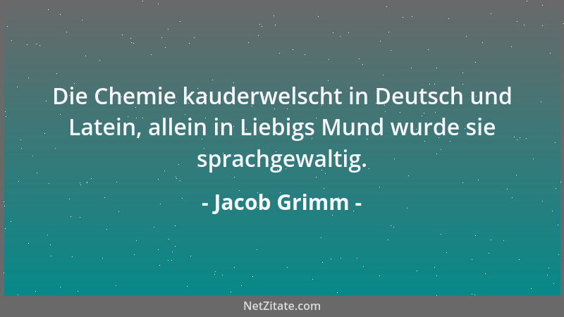 Jacob Grimm - Die Chemie kauderwelscht in Deutsch und Latein, allein in Liebigs Mund wurde sie sprachgewaltig....