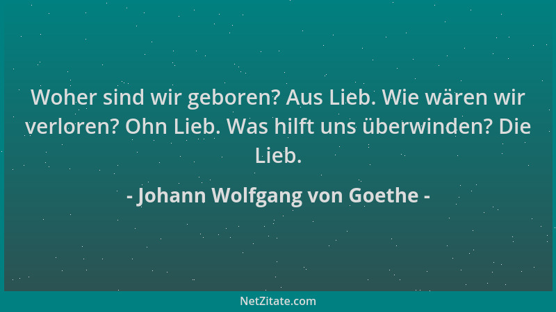 Johann Wolfgang von Goethe - Woher sind wir geboren? Aus Lieb. Wie wären wir verloren? Ohn Lieb. Was hilft uns überwinden?...
