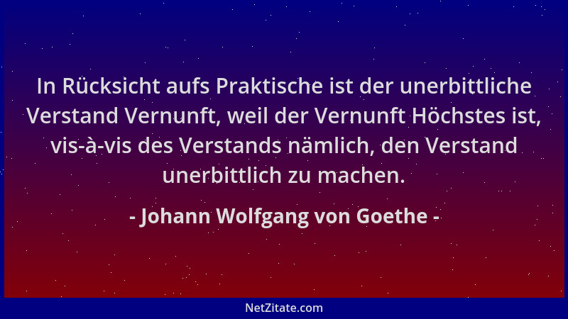 Johann Wolfgang von Goethe - In Rücksicht aufs Praktische ist der unerbittliche Verstand Vernunft, weil der Vernunft Höchst...