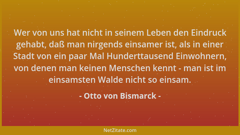 Otto von Bismarck - Wer von uns hat nicht in seinem Leben den Eindruck gehabt, daß man nirgends einsamer ist, als in einer...