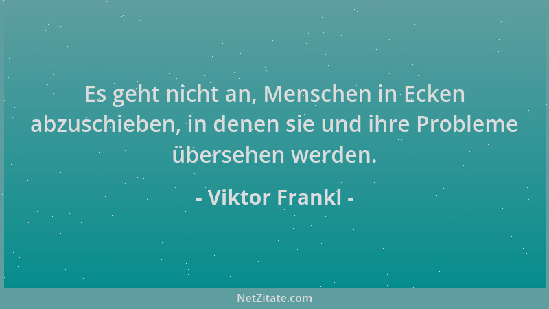 Viktor Frankl - Es geht nicht an, Menschen in Ecken abzuschieben, in denen sie und ihre Probleme übersehen werden....