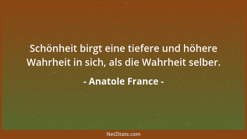 Anatole France - Schönheit birgt eine tiefere und höhere Wahrheit in sich, als die Wahrheit selber....