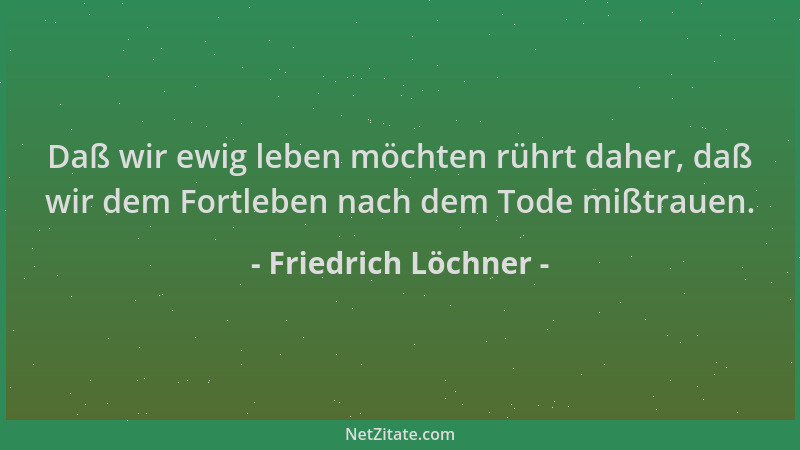 Friedrich Löchner - Daß wir ewig leben möchten rührt daher, daß wir dem Fortleben nach dem Tode mißtrauen....