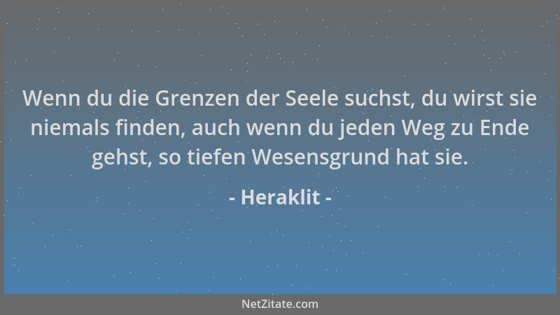 Heraklit - Wenn du die Grenzen der Seele suchst, du wirst sie niemals finden, auch wenn du jeden Weg zu Ende gehst, so tief...