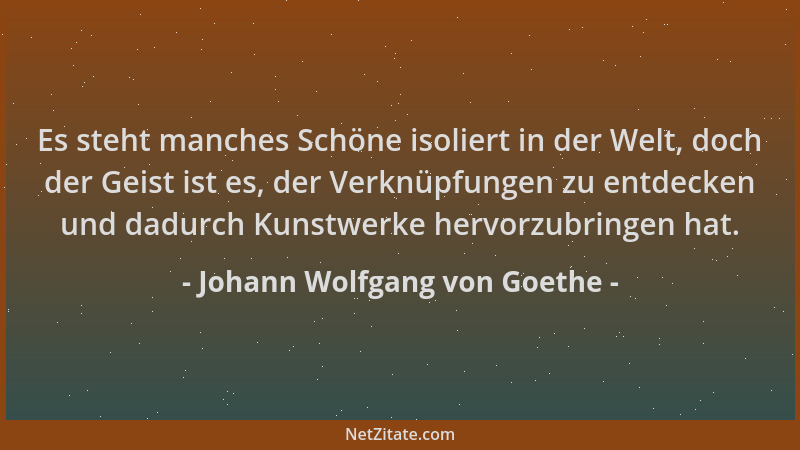 Johann Wolfgang von Goethe - Es steht manches Schöne isoliert in der Welt, doch der Geist ist es, der Verknüpfungen zu entd...