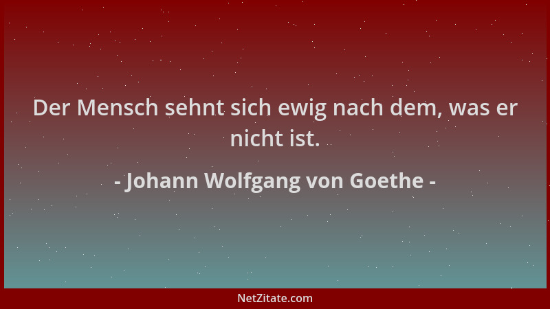Johann Wolfgang von Goethe - Der Mensch sehnt sich ewig nach dem, was er nicht ist....