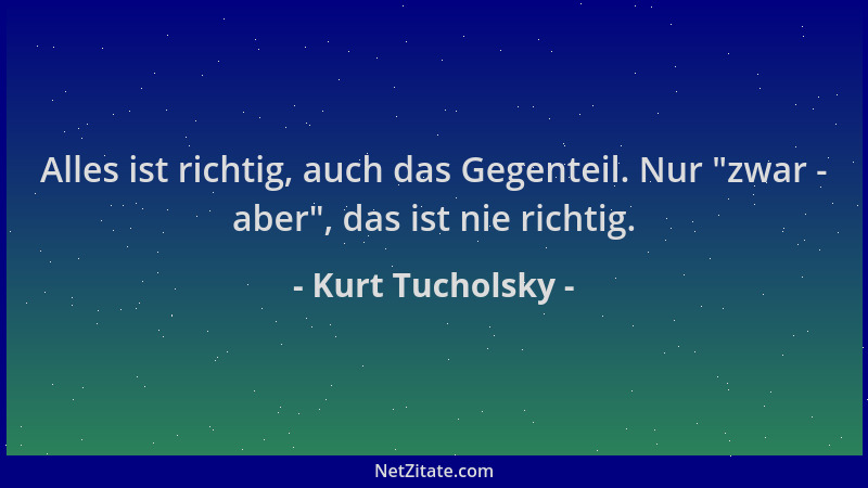 Kurt Tucholsky - Alles ist richtig, auch das Gegenteil. Nur  "zwar - aber ", das ist nie richtig....