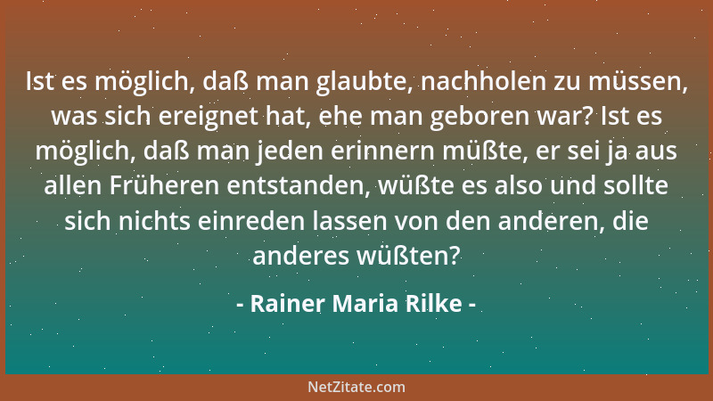 Rainer Maria Rilke - Ist es möglich, daß man glaubte, nachholen zu müssen, was sich ereignet hat, ehe man geboren war? Ist...