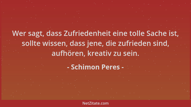Schimon Peres - Wer sagt, dass Zufriedenheit eine tolle Sache ist, sollte wissen, dass jene, die zufrieden sind, aufhören,...