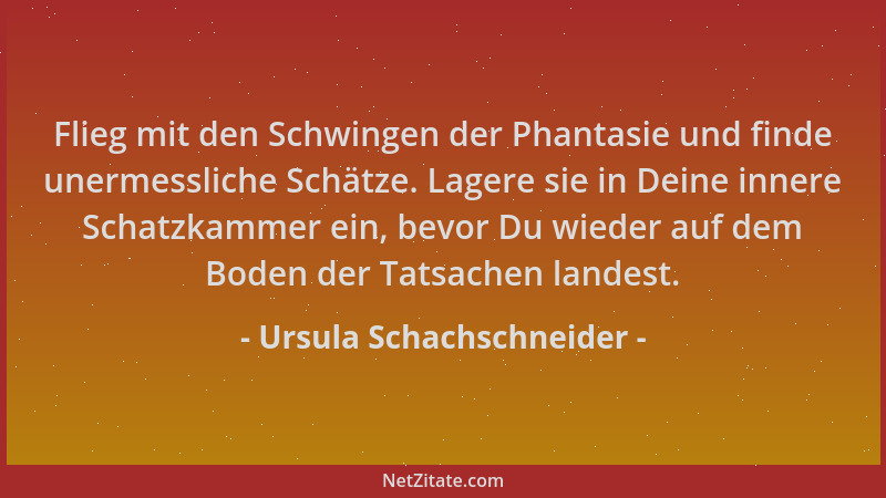 Ursula Schachschneider - Flieg mit den Schwingen der Phantasie und finde unermessliche Schätze. Lagere sie in Deine innere...