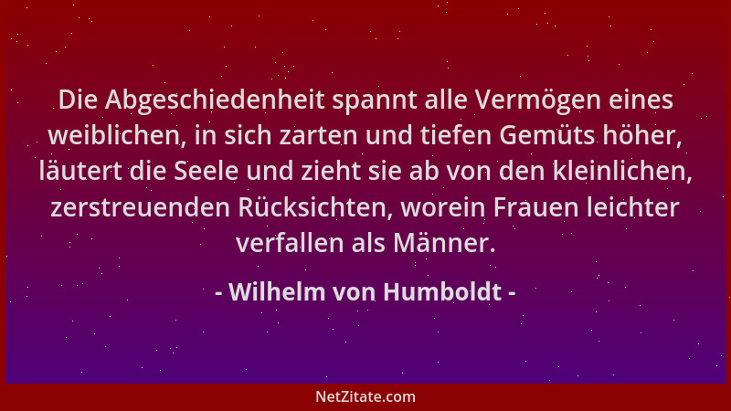 Wilhelm von Humboldt - Die Abgeschiedenheit spannt alle Vermögen eines weiblichen, in sich zarten und tiefen Gemüts höher,...