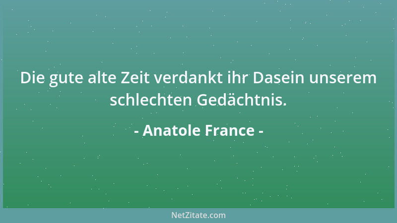 Anatole France - Die gute alte Zeit verdankt ihr Dasein unserem schlechten Gedächtnis....