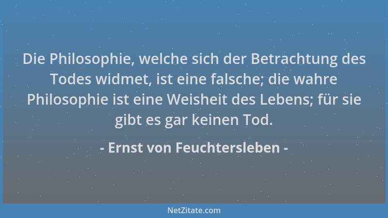 Ernst von Feuchtersleben - Die Philosophie, welche sich der Betrachtung des Todes widmet, ist eine falsche; die wahre Philo...