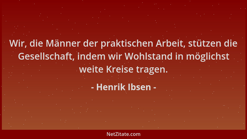 Henrik Ibsen - Wir, die Männer der praktischen Arbeit, stützen die Gesellschaft, indem wir Wohlstand in möglichst weite Kre...