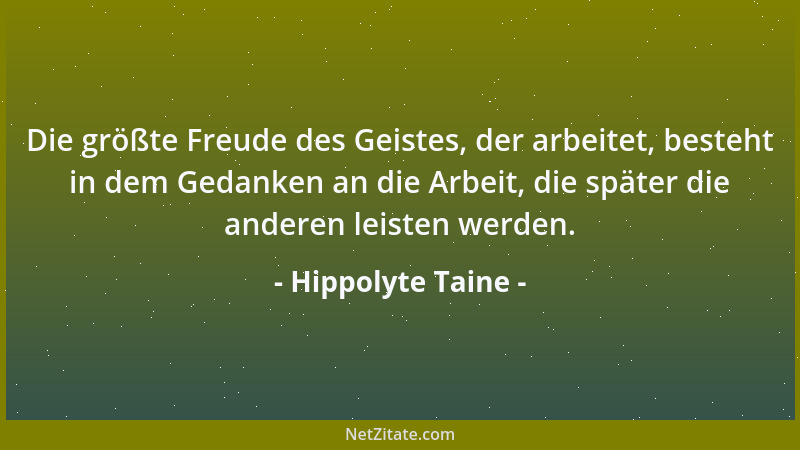Hippolyte Taine - Die größte Freude des Geistes, der arbeitet, besteht in dem Gedanken an die Arbeit, die später die andere...