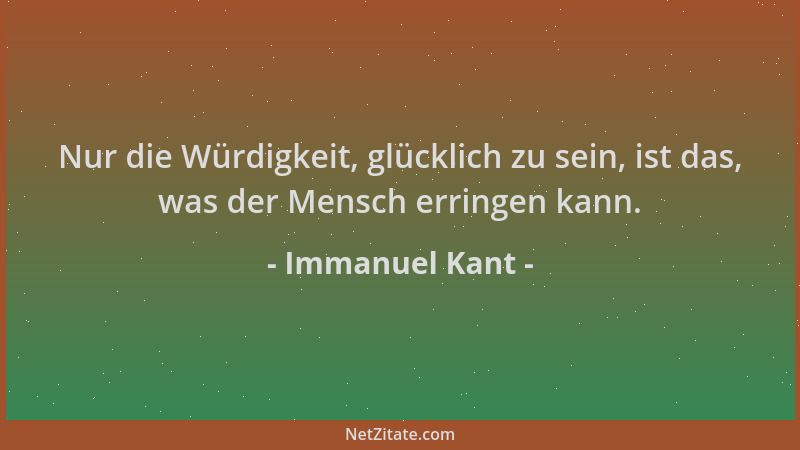 Immanuel Kant - Nur die Würdigkeit, glücklich zu sein, ist das, was der Mensch erringen kann....