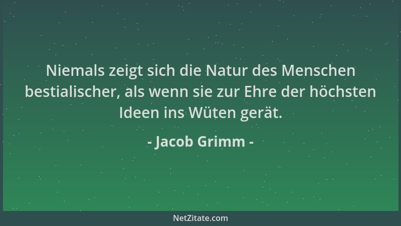 Jacob Grimm - Niemals zeigt sich die Natur des Menschen bestialischer, als wenn sie zur Ehre der höchsten Ideen ins Wüten g...