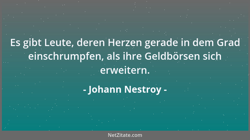 Johann Nestroy - Es gibt Leute, deren Herzen gerade in dem Grad einschrumpfen, als ihre Geldbörsen sich erweitern....