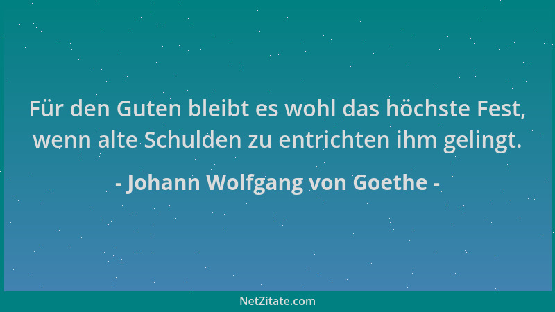 Johann Wolfgang von Goethe - Für den Guten bleibt es wohl das höchste Fest, wenn alte Schulden zu entrichten ihm gelingt....
