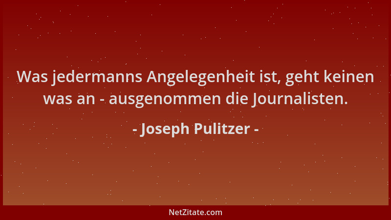 Joseph Pulitzer - Was jedermanns Angelegenheit ist, geht keinen was an - ausgenommen die Journalisten....