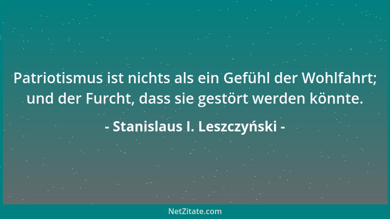 Stanislaus I. Leszczyński - Patriotismus ist nichts als ein Gefühl der Wohlfahrt; und der Furcht, dass sie gestört werden k...