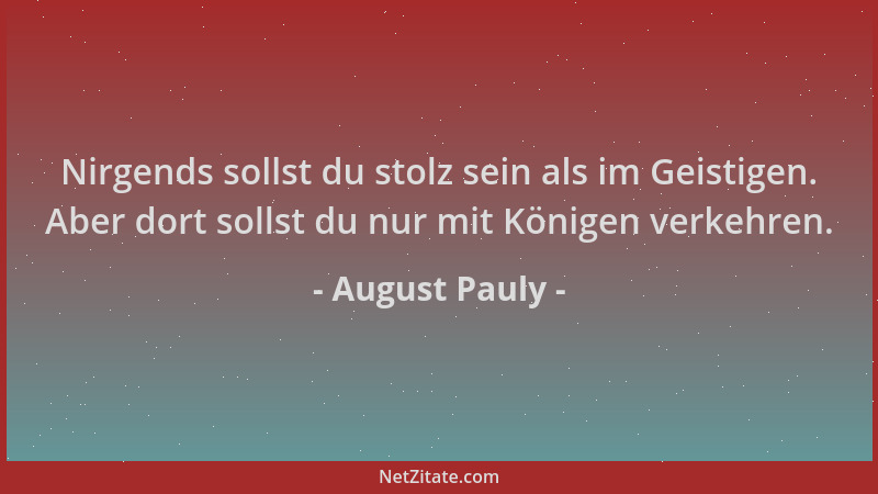August Pauly - Nirgends sollst du stolz sein als im Geistigen. Aber dort sollst du nur mit Königen verkehren....