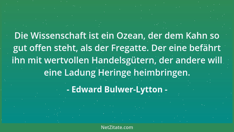 Edward Bulwer-Lytton - Die Wissenschaft ist ein Ozean, der dem Kahn so gut offen steht, als der Fregatte. Der eine befährt...