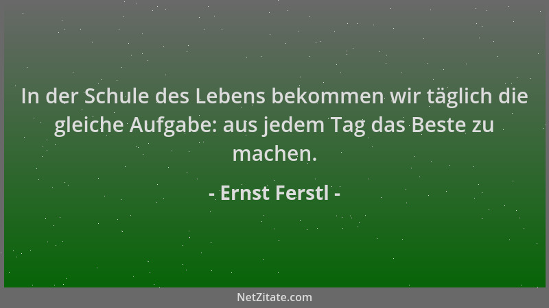 Ernst Ferstl - In der Schule des Lebens bekommen wir täglich die gleiche Aufgabe: aus jedem Tag das Beste zu machen....