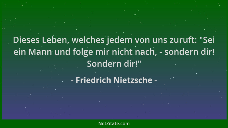 Friedrich Nietzsche - Dieses Leben, welches jedem von uns zuruft:  "Sei ein Mann und folge mir nicht nach, - sondern dir! So...