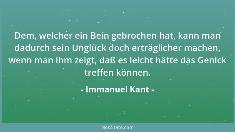 Immanuel Kant - Dem, welcher ein Bein gebrochen hat, kann man dadurch sein Unglück doch erträglicher machen, wenn man ihm z...
