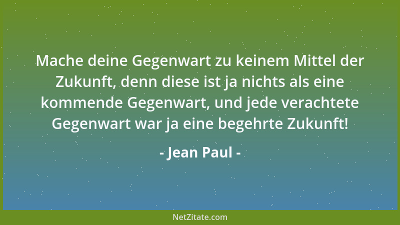 Jean Paul - Mache deine Gegenwart zu keinem Mittel der Zukunft, denn diese ist ja nichts als eine kommende Gegenwart, und j...