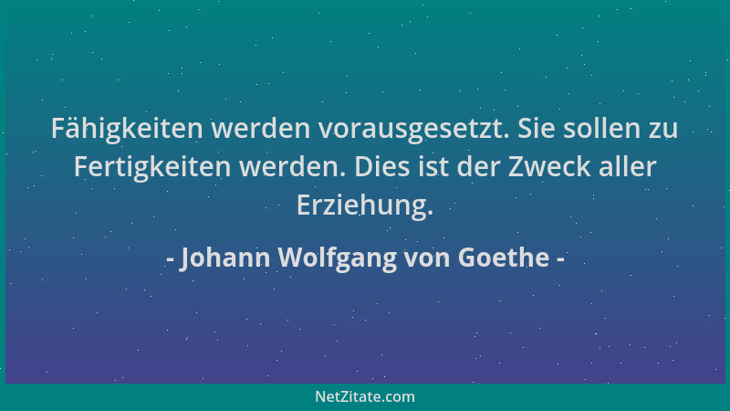 Johann Wolfgang von Goethe - Fähigkeiten werden vorausgesetzt. Sie sollen zu Fertigkeiten werden. Dies ist der Zweck aller...