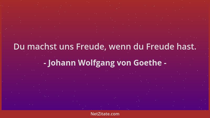 Johann Wolfgang von Goethe - Du machst uns Freude, wenn du Freude hast....