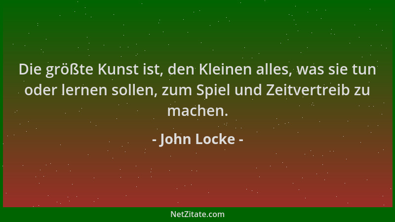 John Locke - Die größte Kunst ist, den Kleinen alles, was sie tun oder lernen sollen, zum Spiel und Zeitvertreib zu machen....