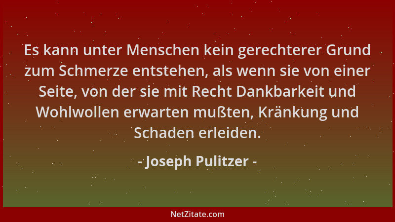 Joseph Pulitzer - Es kann unter Menschen kein gerechterer Grund zum Schmerze entstehen, als wenn sie von einer Seite, von d...