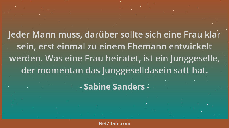 Sabine Sanders - Jeder Mann muss, darüber sollte sich eine Frau klar sein, erst einmal zu einem Ehemann entwickelt werden....