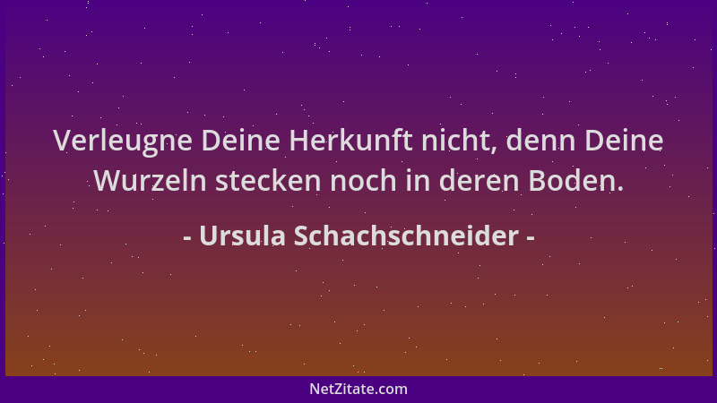 Ursula Schachschneider - Verleugne Deine Herkunft nicht, denn Deine Wurzeln stecken noch in deren Boden....