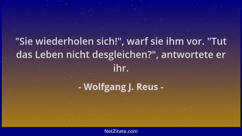 Wolfgang J. Reus -  "Sie wiederholen sich! ", warf sie ihm vor.  "Tut das Leben nicht desgleichen? ", antwortete er ihr....