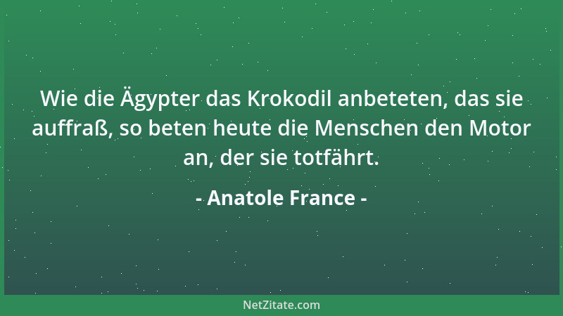 Anatole France - Wie die Ägypter das Krokodil anbeteten, das sie auffraß, so beten heute die Menschen den Motor an, der sie...