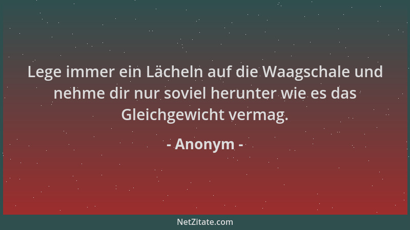 Anonym - Lege immer ein Lächeln auf die Waagschale und nehme dir nur soviel herunter wie es das Gleichgewicht vermag....