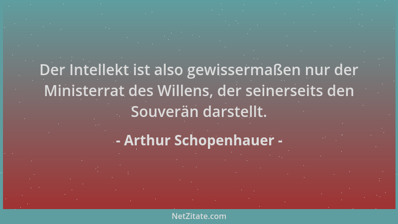 Arthur Schopenhauer - Der Intellekt ist also gewissermaßen nur der Ministerrat des Willens, der seinerseits den Souverän da...